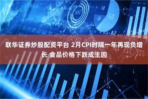 联华证券炒股配资平台 2月CPI时隔一年再现负增长 食品价格下跌成主因