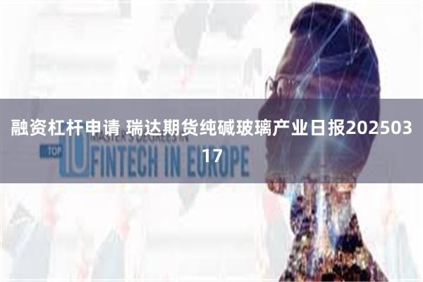 融资杠杆申请 瑞达期货纯碱玻璃产业日报20250317