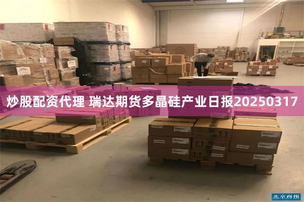 炒股配资代理 瑞达期货多晶硅产业日报20250317