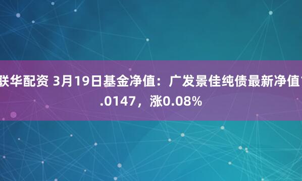 联华配资 3月19日基金净值：广发景佳纯债最新净值1.0147，涨0.08%