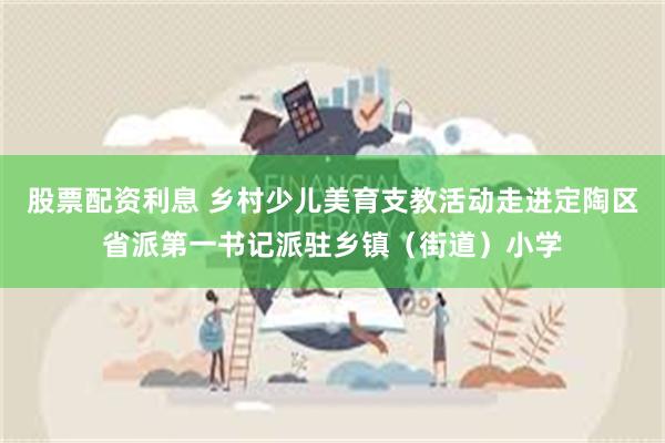 股票配资利息 乡村少儿美育支教活动走进定陶区省派第一书记派驻乡镇（街道）小学
