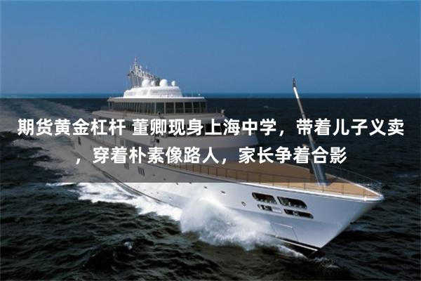 期货黄金杠杆 董卿现身上海中学，带着儿子义卖，穿着朴素像路人，家长争着合影