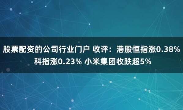 股票配资的公司行业门户 收评：港股恒指涨0.38% 科指涨0.23% 小米集团收跌超5%