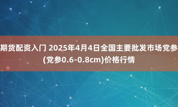 期货配资入门 2025年4月4日全国主要批发市场党参(党参0.6-0.8cm)价格行情