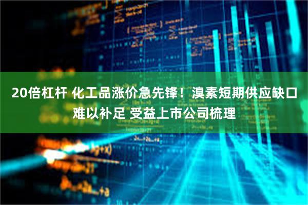 20倍杠杆 化工品涨价急先锋！溴素短期供应缺口难以补足 受益上市公司梳理