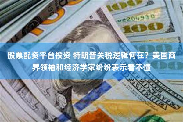 股票配资平台投资 特朗普关税逻辑何在？美国商界领袖和经济学家纷纷表示看不懂