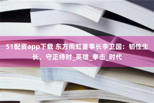 51配资app下载 东方雨虹董事长李卫国：韧性生长，守正待时_英雄_拳击_时代