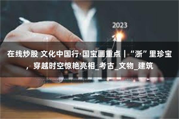 在线炒股 文化中国行·国宝画重点｜“浙”里珍宝，穿越时空惊艳亮相_考古_文物_建筑
