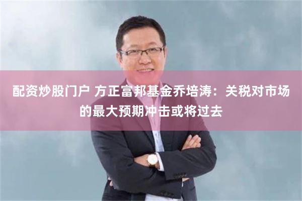 配资炒股门户 方正富邦基金乔培涛：关税对市场的最大预期冲击或将过去
