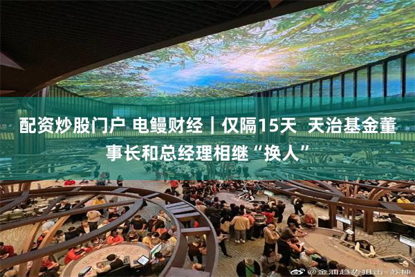 配资炒股门户 电鳗财经｜仅隔15天  天治基金董事长和总经理相继“换人”