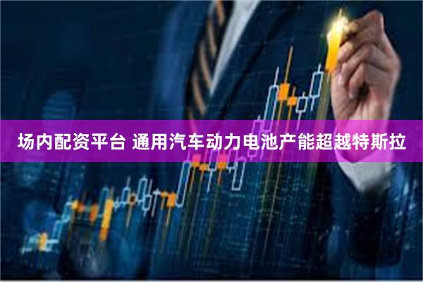 场内配资平台 通用汽车动力电池产能超越特斯拉