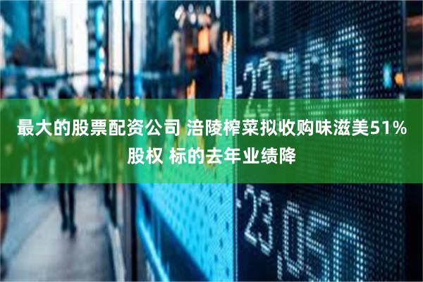 最大的股票配资公司 涪陵榨菜拟收购味滋美51%股权 标的去年业绩降