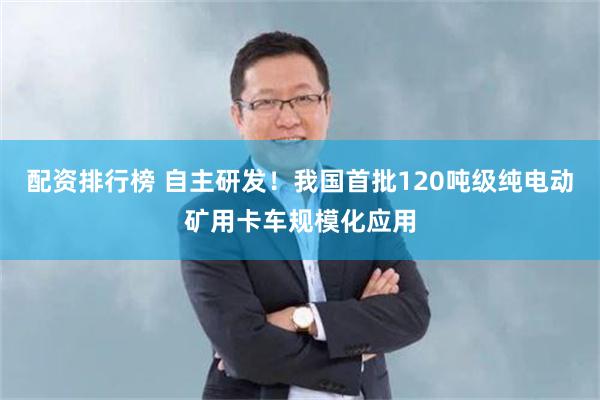配资排行榜 自主研发！我国首批120吨级纯电动矿用卡车规模化应用