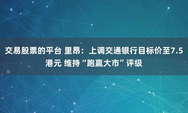 交易股票的平台 里昂：上调交通银行目标价至7.5港元 维持“跑赢大市”评级