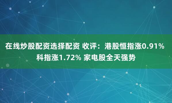 在线炒股配资选择配资 收评：港股恒指涨0.91% 科指涨1.72% 家电股全天强势
