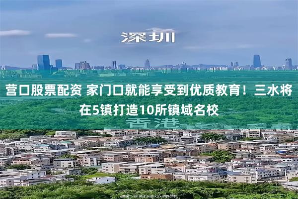 营口股票配资 家门口就能享受到优质教育！三水将在5镇打造10所镇域名校