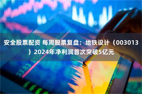 安全股票配资 每周股票复盘：地铁设计（003013）2024年净利润首次突破5亿元