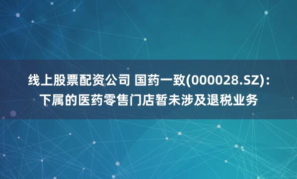 线上股票配资公司 国药一致(000028.SZ)：下属的医药零售门店暂未涉及退税业务