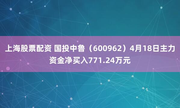 上海股票配资 国投中鲁（600962）4月18日主力资金净买入771.24万元