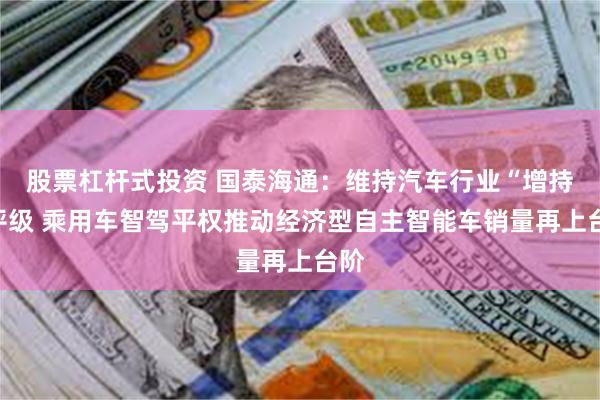股票杠杆式投资 国泰海通：维持汽车行业“增持”评级 乘用车智驾平权推动经济型自主智能车销量再上台阶