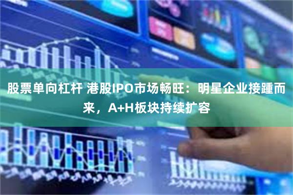 股票单向杠杆 港股IPO市场畅旺：明星企业接踵而来，A+H板块持续扩容