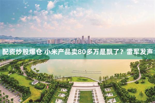 配资炒股爆仓 小米产品卖80多万是飘了？雷军发声