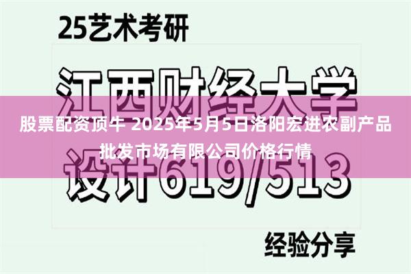 股票配资顶牛 2025年5月5日洛阳宏进农副产品批发市场有限公司价格行情