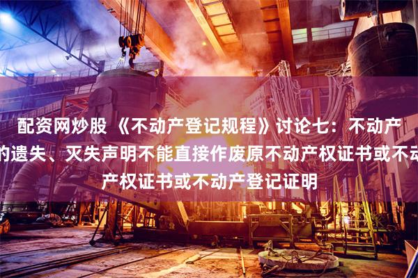 配资网炒股 《不动产登记规程》讨论七：不动产权利人刊发的遗失、灭失声明不能直接作废原不动产权证书或不动产登记证明