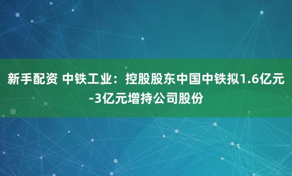 新手配资 中铁工业：控股股东中国中铁拟1.6亿元-3亿元增持公司股份
