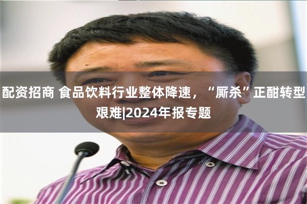 配资招商 食品饮料行业整体降速，“厮杀”正酣转型艰难|2024年报专题
