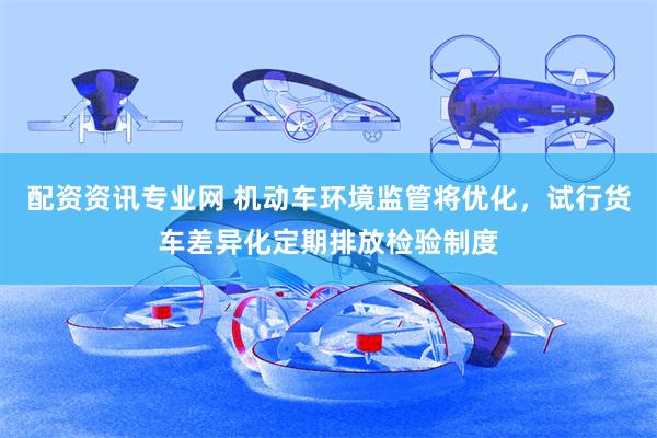 配资资讯专业网 机动车环境监管将优化，试行货车差异化定期排放检验制度