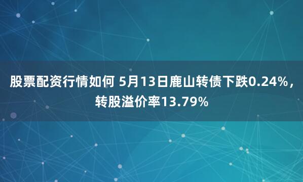 股票配资行情如何 5月13日鹿山转债下跌0.24%，转股溢价率13.79%