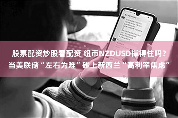 股票配资炒股看配资 纽币NZDUSD撑得住吗？当美联储“左右为难”碰上新西兰“高利率焦虑”