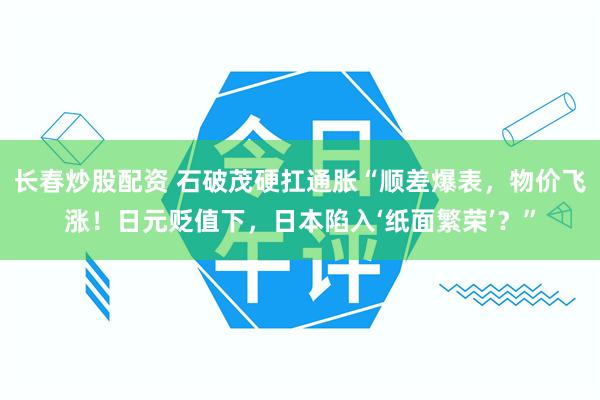 长春炒股配资 石破茂硬扛通胀“顺差爆表，物价飞涨！日元贬值下，日本陷入‘纸面繁荣’？”