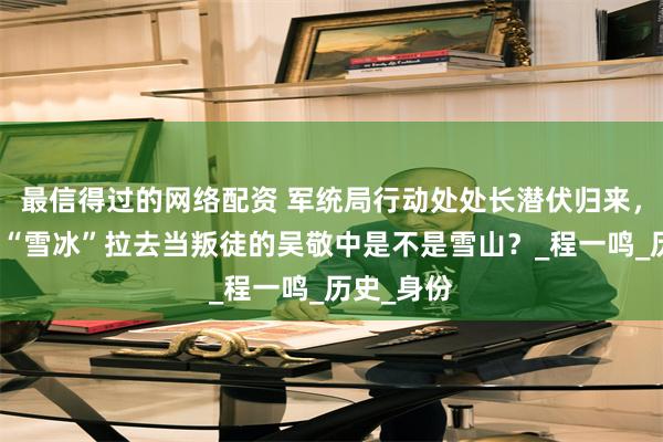 最信得过的网络配资 军统局行动处处长潜伏归来，被大特务“雪冰”拉去当叛徒的吴敬中是不是雪山？_程一鸣_历史_身份