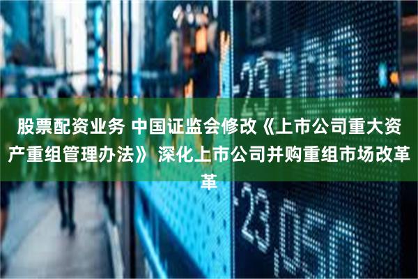 股票配资业务 中国证监会修改《上市公司重大资产重组管理办法》 深化上市公司并购重组市场改革
