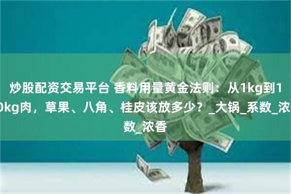 炒股配资交易平台 香料用量黄金法则：从1kg到100kg肉，草果、八角、桂皮该放多少？_大锅_系数_浓香