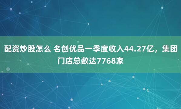 配资炒股怎么 名创优品一季度收入44.27亿，集团门店总数达7768家