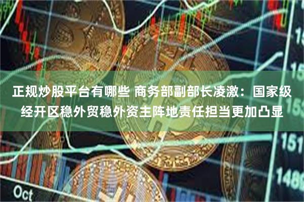 正规炒股平台有哪些 商务部副部长凌激：国家级经开区稳外贸稳外资主阵地责任担当更加凸显