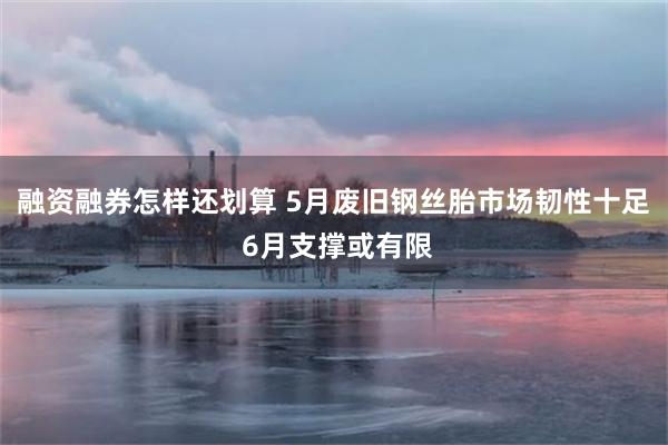 融资融券怎样还划算 5月废旧钢丝胎市场韧性十足 6月支撑或有限