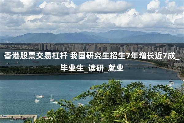 香港股票交易杠杆 我国研究生招生7年增长近7成_毕业生_读研_就业