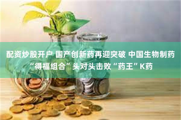 配资炒股开户 国产创新药再迎突破 中国生物制药“得福组合”头对头击败“药王”K药