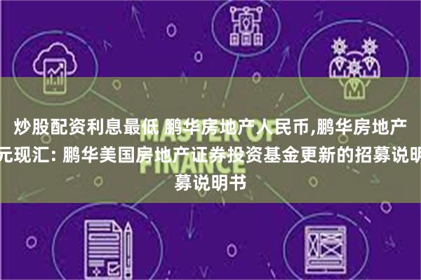 炒股配资利息最低 鹏华房地产人民币,鹏华房地产美元现汇: 鹏华美国房地产证券投资基金更新的招募说明书