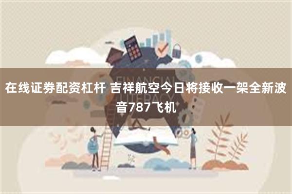 在线证劵配资杠杆 吉祥航空今日将接收一架全新波音787飞机