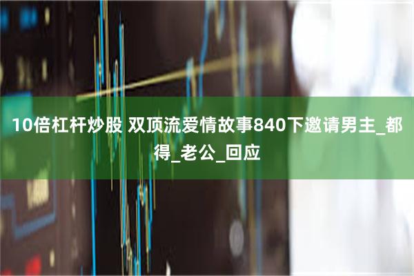 10倍杠杆炒股 双顶流爱情故事840下邀请男主_都得_老公_回应