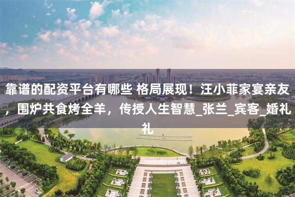 靠谱的配资平台有哪些 格局展现！汪小菲家宴亲友，围炉共食烤全羊，传授人生智慧_张兰_宾客_婚礼