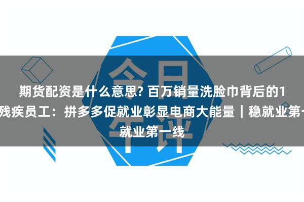 期货配资是什么意思? 百万销量洗脸巾背后的12名残疾员工：拼多多促就业彰显电商大能量｜稳就业第一线