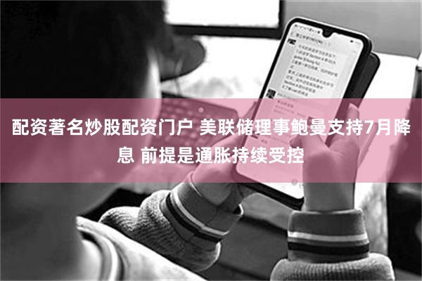 配资著名炒股配资门户 美联储理事鲍曼支持7月降息 前提是通胀持续受控