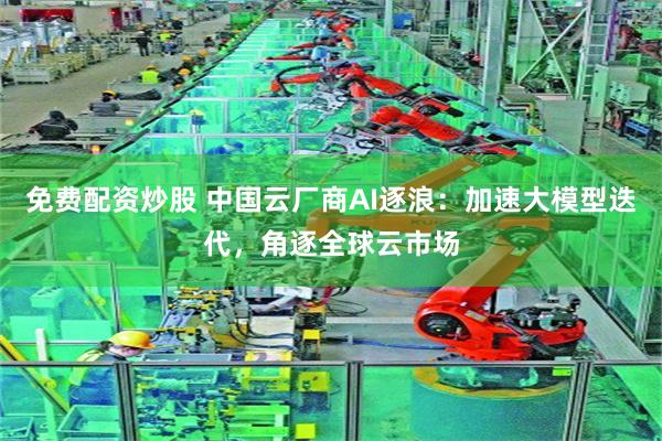 免费配资炒股 中国云厂商AI逐浪：加速大模型迭代，角逐全球云市场