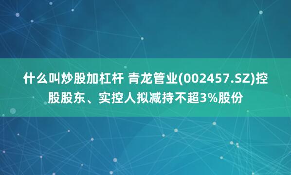 什么叫炒股加杠杆 青龙管业(002457.SZ)控股股东、实控人拟减持不超3%股份